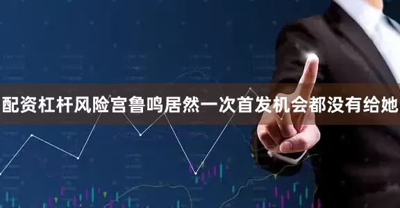 配资杠杆风险宫鲁鸣居然一次首发机会都没有给她